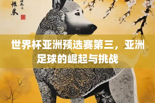 世界杯亚洲预选赛第三，亚洲足球的崛起与挑战吉安市靖泰电力工程有限公司