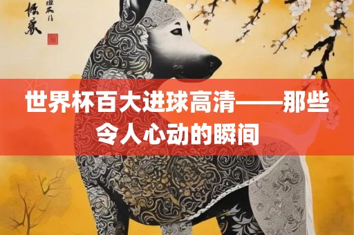 世界杯百大进球高清——那些令人心动的瞬间