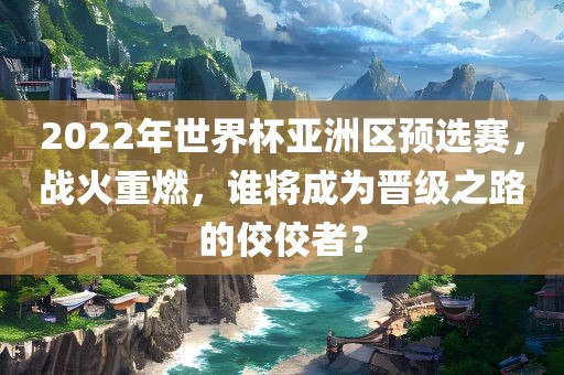 2022年世界杯亚洲区预选赛，战火重燃，谁将成为晋级之路的佼佼者？