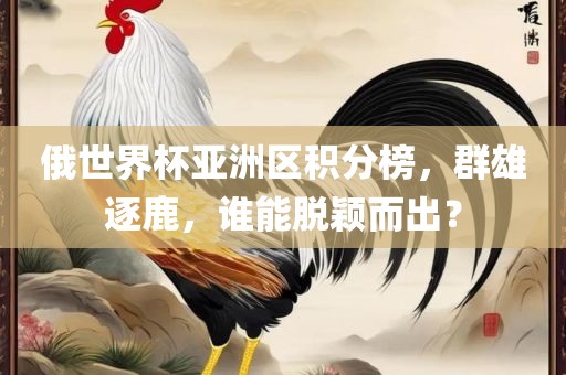 俄世界杯亚洲区积分榜，群雄逐鹿，谁能脱颖而出？