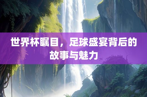 世界杯瞩目，足球盛宴背后的故事与魅力