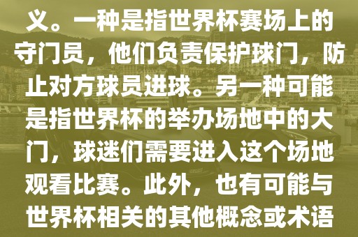 关于世界杯门，可能有多种含义。一种是指世界杯赛场上的守门员，他们负责保护球门，防止对方球员进球。另一种可能是指世界杯的举办场地中的大门，球迷们需要进入这个场地观看比赛。此外，也有可能与世界杯相关的其他概念或术语。