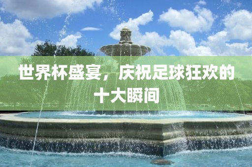 世界杯盛宴，庆祝足球狂欢的十大瞬间