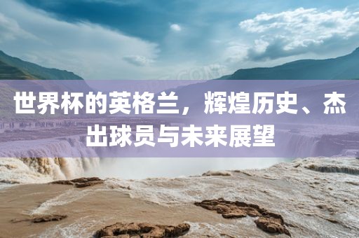 世界杯的英格兰，辉煌历史、杰出球员与未来展望