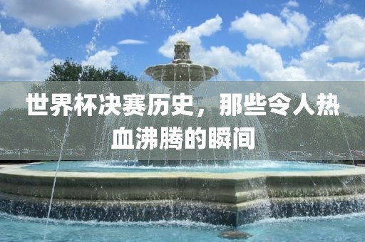 世界杯决赛历史，那些令人热血沸腾的瞬间