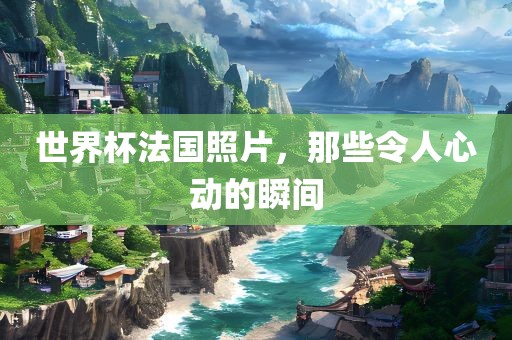 世界杯法国照片，那些令人心动的瞬间