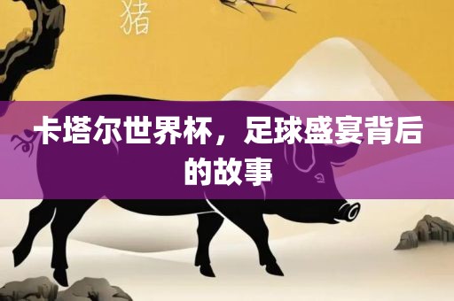 卡塔尔世界杯，足球盛宴背后的故事