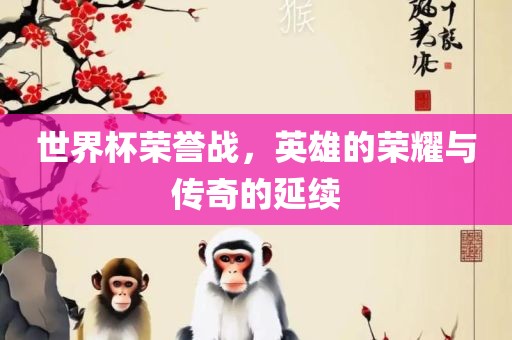 世界杯荣誉战，英雄的荣耀与传奇的延续