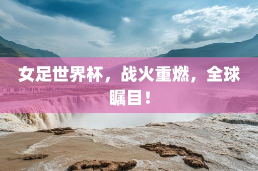 女足世界杯，战吉安市靖泰电力工程有限公司火重燃，全球瞩目！