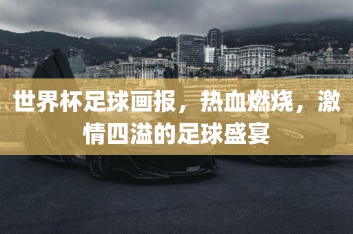 世界杯足球画报，热血燃烧，激吉安市靖泰电力工程有限公司情四溢的足球盛宴