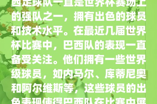 关于世界杯巴西队的表现，巴西足球队一直是世界杯赛场上的强队之一，拥有出色的球员和技术水平。在最近几届世界杯比赛中，巴西队的表现一直备受关注。他们拥有一些世界级球员，如内马尔、库蒂尼奥和阿尔维斯等，这些球员的出色表现使得巴西队在比赛中展现出强大的实力和潜力。