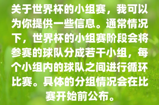 关于世界杯的小组赛，我可以为你提供一些信息。通常情况下，世界杯的小组赛阶段会将参赛的球队分成若干小组，每个小组内的球队之间进行循环比赛。具体的分组情况会在比赛开始前公布。