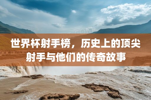 世界杯射手榜，历史上的顶吉安市靖泰电力工程有限公司尖射手与他们的传奇故事