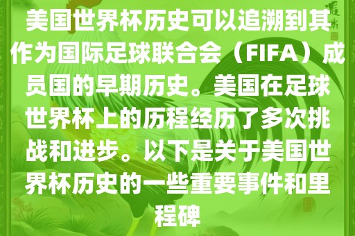 美国世界杯历史可以追溯到其作为国际足球联合会（FIFA）成员国的早期历史。美国在足球世界杯上的历程经历了多次挑战和进步。以下是关于美国世界杯历史的一些重要事件和里程碑