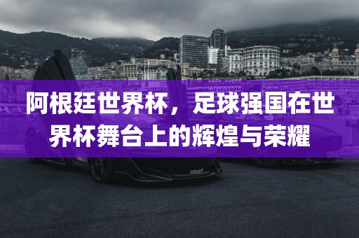 阿根廷世界杯，足球强国在世界杯舞台上的辉煌与荣耀