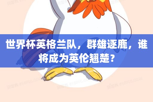 世界杯英格兰队，群雄逐鹿，谁将成为英伦翘楚？