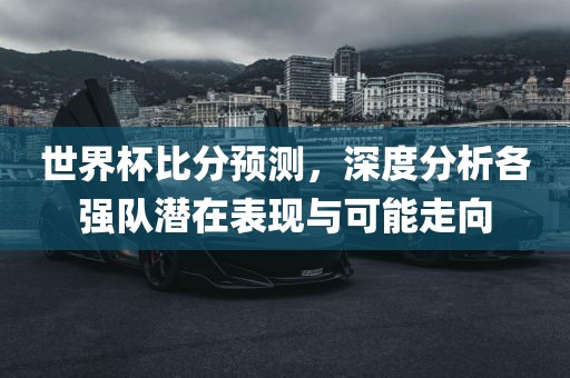 世界杯比分预测，深度分析各强队潜在表现与可能走向