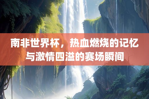 南非世界杯，热血燃烧的记忆与激情四溢的赛场瞬间