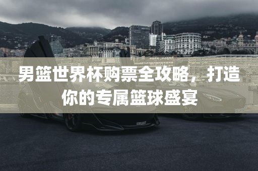 男篮世界杯购票全攻略，打造你的专属篮球盛宴