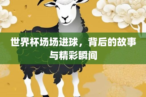 世界杯场场进球，背后的故事与精彩瞬间