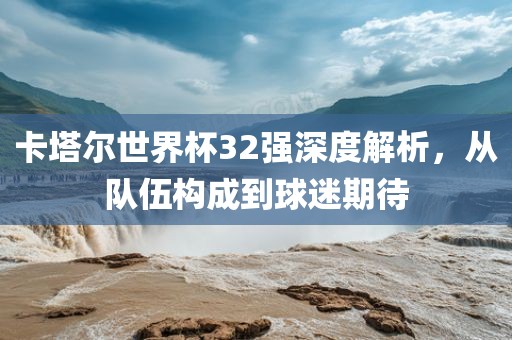 卡塔尔世界杯32强深度解析，从队伍构成到球迷期待
