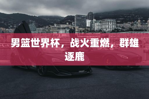 男篮世界杯，战火重燃，群雄逐鹿