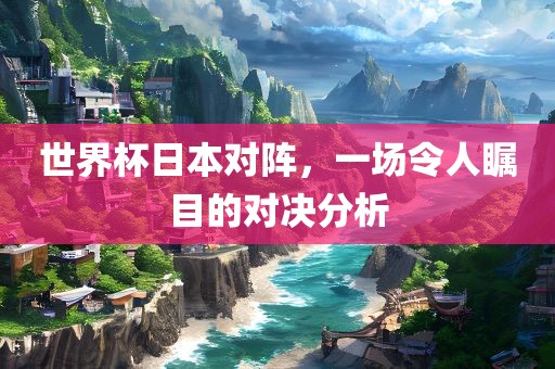 世界杯日本对阵，一场令人瞩目的对决分析