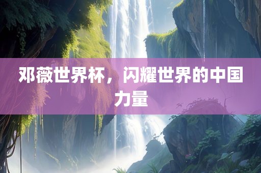 邓薇世界杯，闪耀世界的中国力量