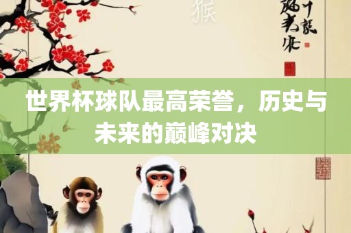 世界杯球队最高荣誉，历史与未来的巅峰对决