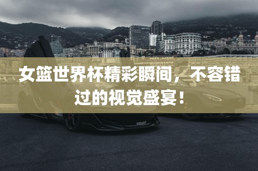 女篮世界杯精彩瞬间，不容错过的视觉盛宴！
