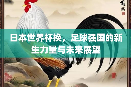 日本世界杯换，足球强国的新生力量与未来展望