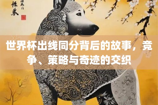 世界杯出线同分背后的故事，竞争、策略与奇迹的交织