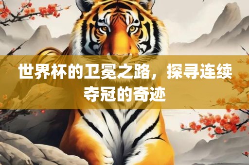世界杯的卫冕之路，探寻连续夺冠的奇迹